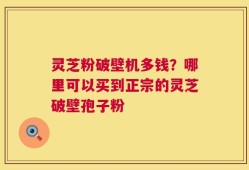灵芝粉破壁机多钱？哪里可以买到正宗的灵芝破壁孢子粉