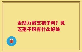 金动力灵芝孢子粉？灵芝孢子粉有什么好处