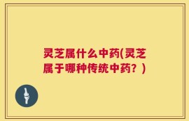 灵芝属什么中药(灵芝属于哪种传统中药？)