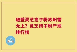 破壁灵芝孢子粉苏州雷允上？灵芝孢子粉产地排行榜