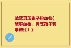 破壁灵芝孢子粉血栓(破解血栓，灵芝孢子粉来帮忙！)