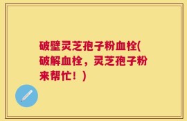 破壁灵芝孢子粉血栓(破解血栓，灵芝孢子粉来帮忙！)