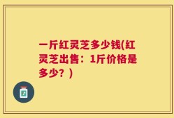 一斤红灵芝多少钱(红灵芝出售：1斤价格是多少？)