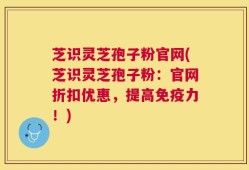 芝识灵芝孢子粉官网(芝识灵芝孢子粉：官网折扣优惠，提高免疫力！)