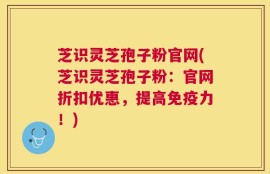 芝识灵芝孢子粉官网(芝识灵芝孢子粉：官网折扣优惠，提高免疫力！)