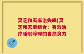 灵芝和天麻治失眠(灵芝和天麻组合：有效治疗睡眠障碍的自然良方