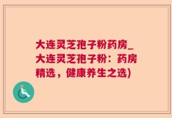 大连灵芝孢子粉药房_大连灵芝孢子粉：药房精选，健康养生之选)