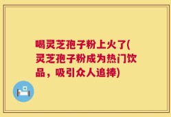 喝灵芝孢子粉上火了(灵芝孢子粉成为热门饮品，吸引众人追捧)