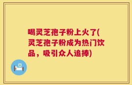 喝灵芝孢子粉上火了(灵芝孢子粉成为热门饮品，吸引众人追捧)
