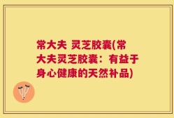 常大夫 灵芝胶囊(常大夫灵芝胶囊：有益于身心健康的天然补品)