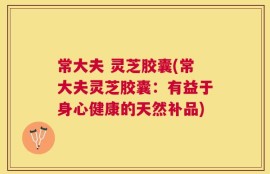 常大夫 灵芝胶囊(常大夫灵芝胶囊：有益于身心健康的天然补品)