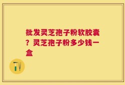 批发灵芝孢子粉软胶囊？灵芝孢子粉多少钱一盒