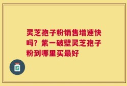 灵芝孢子粉销售增速快吗？紫一破壁灵芝孢子粉到哪里买最好