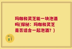 玛咖和灵芝能一块泡酒吗(探秘：玛咖和灵芝是否适合一起泡酒？)