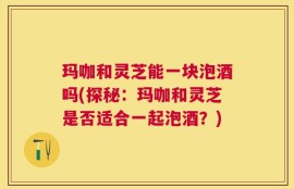 玛咖和灵芝能一块泡酒吗(探秘：玛咖和灵芝是否适合一起泡酒？)