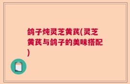 鸽子炖灵芝黄芪(灵芝黄芪与鸽子的美味搭配)