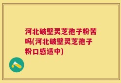 河北破壁灵芝孢子粉苦吗(河北破壁灵芝孢子粉口感适中)