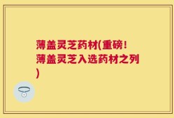 薄盖灵芝药材(重磅！薄盖灵芝入选药材之列)