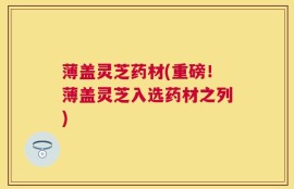 薄盖灵芝药材(重磅！薄盖灵芝入选药材之列)