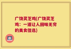 广饶灵芝鸡(广饶灵芝鸡：一道让人回味无穷的美食佳选)