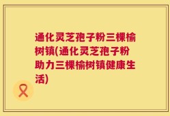 通化灵芝孢子粉三棵榆树镇(通化灵芝孢子粉助力三棵榆树镇健康生活)
