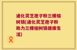 通化灵芝孢子粉三棵榆树镇(通化灵芝孢子粉助力三棵榆树镇健康生活)