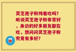 灵芝孢子粉炖着吃吗？听说灵芝孢子粉非常好，身边的好多朋友都在吃，想问问灵芝孢子粉究竟有多好？