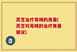 灵芝治疗耳鸣的用量(灵芝对耳鸣的治疗用量建议)