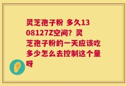 灵芝孢子粉 多久1308127Z空间？灵芝孢子粉的一天应该吃多少怎么去控制这个量呀