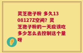 灵芝孢子粉 多久1308127Z空间？灵芝孢子粉的一天应该吃多少怎么去控制这个量呀