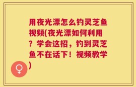 用夜光漂怎么钓灵芝鱼视频(夜光漂如何利用？学会这招，钓到灵芝鱼不在话下！视频教学)