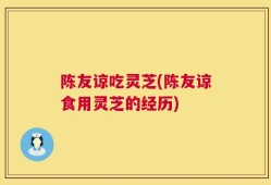 陈友谅吃灵芝(陈友谅食用灵芝的经历)