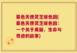 慕色天使灵芝玻色因(慕色天使灵芝玻色因：一个关于美丽、生命与奇迹的故事)