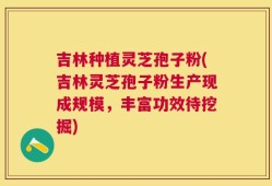 吉林种植灵芝孢子粉(吉林灵芝孢子粉生产现成规模，丰富功效待挖掘)