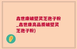 鑫世康破壁灵芝孢子粉_鑫世康高品质破壁灵芝孢子粉)