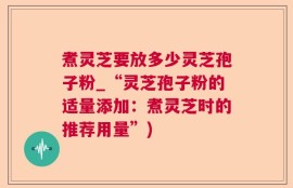 煮灵芝要放多少灵芝孢子粉_“灵芝孢子粉的适量添加：煮灵芝时的推荐用量”)