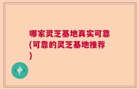 哪家灵芝基地真实可靠(可靠的灵芝基地推荐)