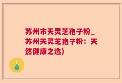 苏州市天灵芝孢子粉_苏州天灵芝孢子粉：天然健康之选)