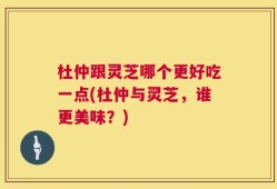 杜仲跟灵芝哪个更好吃一点(杜仲与灵芝，谁更美味？)