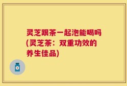 灵芝跟茶一起泡能喝吗(灵芝茶：双重功效的养生佳品)