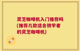 灵芝咖啡机入门推荐吗(推荐几款适合初学者的灵芝咖啡机)