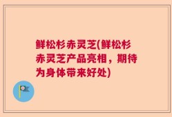 鲜松杉赤灵芝(鲜松杉赤灵芝产品亮相，期待为身体带来好处)
