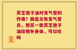 灵芝孢子油对支气管的作用？我岳父有支气管炎，想买一些灵芝孢子油给他补身体，可以吃吗