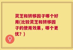 灵芝和转移因子哪个好用(比较灵芝和转移因子的使用效果，哪个更优？)
