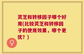 灵芝和转移因子哪个好用(比较灵芝和转移因子的使用效果，哪个更优？)