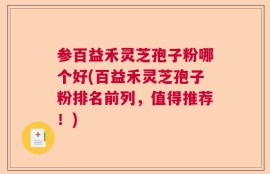 参百益禾灵芝孢子粉哪个好(百益禾灵芝孢子粉排名前列，值得推荐！)