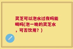 灵芝可以泡水过夜吗能喝吗(泡一晚的灵芝水，可否饮用？)