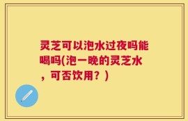 灵芝可以泡水过夜吗能喝吗(泡一晚的灵芝水，可否饮用？)