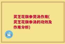 灵芝花旗参煲汤作用(灵芝花旗参汤的功效及作用分析)