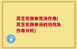 灵芝花旗参煲汤作用(灵芝花旗参汤的功效及作用分析)